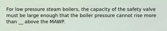 For low pressure steam boilers, the capacity of the safety valve must be large enough that the boiler pressure cannot rise more than __ above the MAWP.