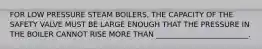 FOR LOW PRESSURE STEAM BOILERS, THE CAPACITY OF THE SAFETY VALVE MUST BE LARGE ENOUGH THAT THE PRESSURE IN THE BOILER CANNOT RISE MORE THAN _________________________.