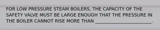 FOR LOW PRESSURE STEAM BOILERS, THE CAPACITY OF THE SAFETY VALVE MUST BE LARGE ENOUGH THAT THE PRESSURE IN THE BOILER CANNOT RISE MORE THAN _________________________.