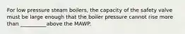 For low pressure steam boilers, the capacity of the safety valve must be large enough that the boiler pressure cannot rise more than __________above the MAWP.