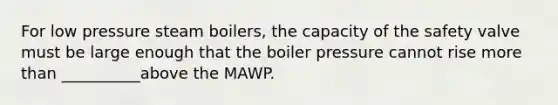 For low pressure steam boilers, the capacity of the safety valve must be large enough that the boiler pressure cannot rise more than __________above the MAWP.