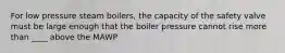 For low pressure steam boilers, the capacity of the safety valve must be large enough that the boiler pressure cannot rise more than ____ above the MAWP