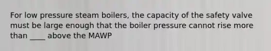 For low pressure steam boilers, the capacity of the safety valve must be large enough that the boiler pressure cannot rise more than ____ above the MAWP