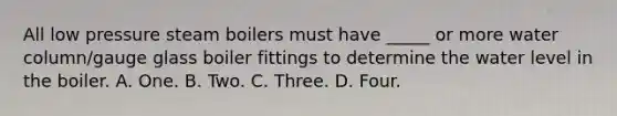 All low pressure steam boilers must have _____ or more water column/gauge glass boiler fittings to determine the water level in the boiler. A. One. B. Two. C. Three. D. Four.