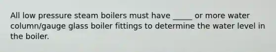 All low pressure steam boilers must have _____ or more water column/gauge glass boiler fittings to determine the water level in the boiler.