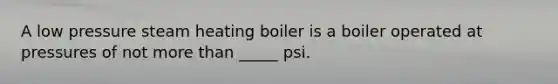 A low pressure steam heating boiler is a boiler operated at pressures of not more than _____ psi.