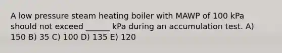 A low pressure steam heating boiler with MAWP of 100 kPa should not exceed ______ kPa during an accumulation test. A) 150 B) 35 C) 100 D) 135 E) 120