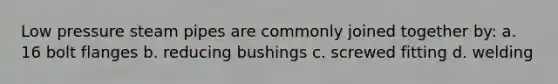 Low pressure steam pipes are commonly joined together by: a. 16 bolt flanges b. reducing bushings c. screwed fitting d. welding