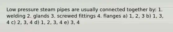 Low pressure steam pipes are usually connected together by: 1. welding 2. glands 3. screwed fittings 4. flanges a) 1, 2, 3 b) 1, 3, 4 c) 2, 3, 4 d) 1, 2, 3, 4 e) 3, 4