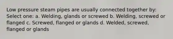 Low pressure steam pipes are usually connected together by: Select one: a. Welding, glands or screwed b. Welding, screwed or flanged c. Screwed, flanged or glands d. Welded, screwed, flanged or glands