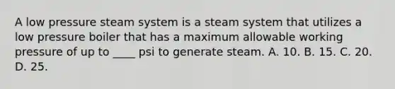 A low pressure steam system is a steam system that utilizes a low pressure boiler that has a maximum allowable working pressure of up to ____ psi to generate steam. A. 10. B. 15. C. 20. D. 25.