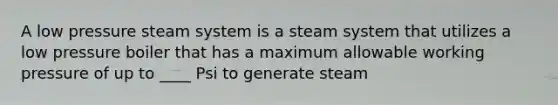 A low pressure steam system is a steam system that utilizes a low pressure boiler that has a maximum allowable working pressure of up to ____ Psi to generate steam