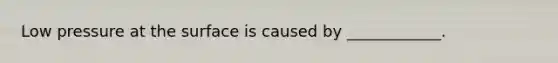 Low pressure at the surface is caused by ____________.