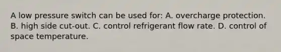 A low pressure switch can be used for: A. overcharge protection. B. high side cut-out. C. control refrigerant flow rate. D. control of space temperature.