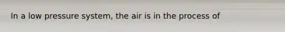 In a low pressure system, the air is in the process of