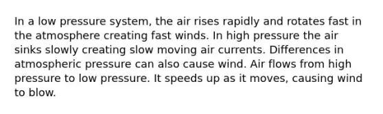 In a low pressure system, the air rises rapidly and rotates fast in the atmosphere creating fast winds. In high pressure the air sinks slowly creating slow moving air currents. Differences in atmospheric pressure can also cause wind. Air flows from high pressure to low pressure. It speeds up as it moves, causing wind to blow.