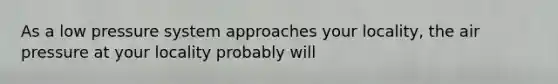 As a low pressure system approaches your locality, the air pressure at your locality probably will