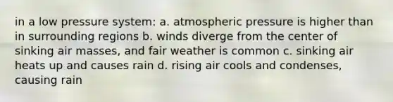 in a low pressure system: a. atmospheric pressure is higher than in surrounding regions b. winds diverge from the center of sinking air masses, and fair weather is common c. sinking air heats up and causes rain d. rising air cools and condenses, causing rain