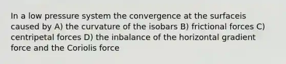 In a low pressure system the convergence at the surfaceis caused by A) the curvature of the isobars B) frictional forces C) centripetal forces D) the inbalance of the horizontal gradient force and the Coriolis force