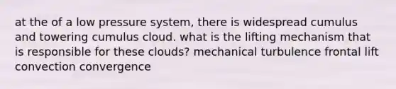 at the of a low pressure system, there is widespread cumulus and towering cumulus cloud. what is the lifting mechanism that is responsible for these clouds? mechanical turbulence frontal lift convection convergence