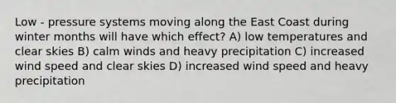 Low - pressure systems moving along the East Coast during winter months will have which effect? A) low temperatures and clear skies B) calm winds and heavy precipitation C) increased wind speed and clear skies D) increased wind speed and heavy precipitation