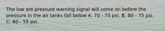 The low are pressure warning signal will come on before the pressure in the air tanks fall below A. 70 - 75 psi. B. 80 - 75 psi. C. 60 - 55 psi.