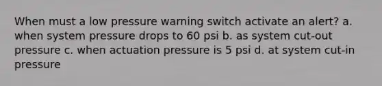 When must a low pressure warning switch activate an alert? a. when system pressure drops to 60 psi b. as system cut-out pressure c. when actuation pressure is 5 psi d. at system cut-in pressure