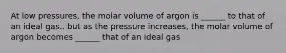 At low pressures, the molar volume of argon is ______ to that of an ideal gas.. but as the pressure increases, the molar volume of argon becomes ______ that of an ideal gas