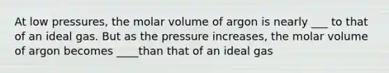 At low pressures, the molar volume of argon is nearly ___ to that of an ideal gas. But as the pressure increases, the molar volume of argon becomes ____than that of an ideal gas