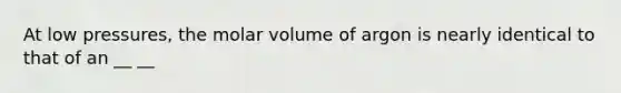 At low pressures, the molar volume of argon is nearly identical to that of an __ __