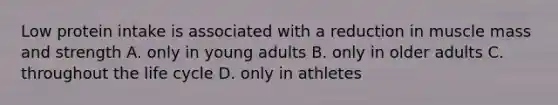 Low protein intake is associated with a reduction in muscle mass and strength A. only in young adults B. only in older adults C. throughout the life cycle D. only in athletes