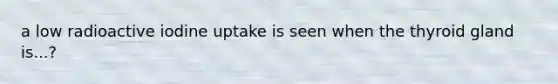 a low radioactive iodine uptake is seen when the thyroid gland is...?