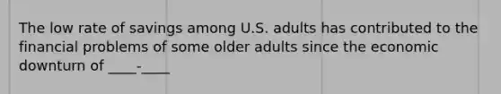 The low rate of savings among U.S. adults has contributed to the financial problems of some older adults since the economic downturn of ____-____