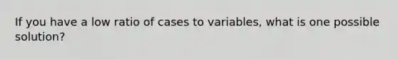 If you have a low ratio of cases to variables, what is one possible solution?