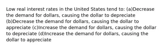 Low real interest rates in the United States tend to: (a)Decrease the demand for dollars, causing the dollar to depreciate (b)Decrease the demand for dollars, causing the dollar to appreciate (c)Increase the demand for dollars, causing the dollar to depreciate (d)Increase the demand for dollars, causing the dollar to appreciate