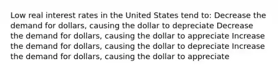 Low real interest rates in the United States tend to: Decrease the demand for dollars, causing the dollar to depreciate Decrease the demand for dollars, causing the dollar to appreciate Increase the demand for dollars, causing the dollar to depreciate Increase the demand for dollars, causing the dollar to appreciate