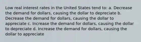 Low real interest rates in the United States tend to: a. Decrease the demand for dollars, causing the dollar to depreciate b. Decrease the demand for dollars, causing the dollar to appreciate c. Increase the demand for dollars, causing the dollar to depreciate d. Increase the demand for dollars, causing the dollar to appreciate