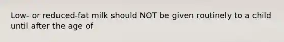 Low- or reduced-fat milk should NOT be given routinely to a child until after the age of