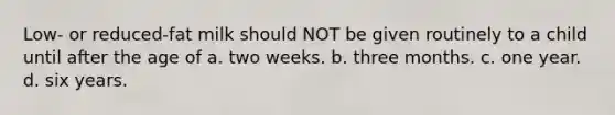 Low- or reduced-fat milk should NOT be given routinely to a child until after the age of a. two weeks. b. three months. c. one year. d. six years.