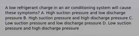 A low refrigerant charge in an air conditioning system will cause these symptoms? A. High suction pressure and low discharge pressure B. High suction pressure and high discharge pressure C. Low suction pressure and low discharge pressure D. Low suction pressure and high discharge pressure