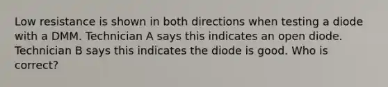 Low resistance is shown in both directions when testing a diode with a DMM. Technician A says this indicates an open diode. Technician B says this indicates the diode is good. Who is correct?