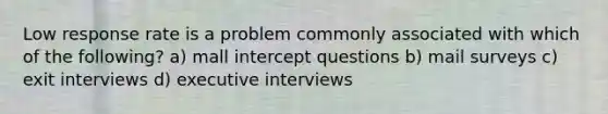 Low response rate is a problem commonly associated with which of the following? a) mall intercept questions b) mail surveys c) exit interviews d) executive interviews