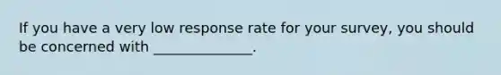 If you have a very low response rate for your survey, you should be concerned with ______________.