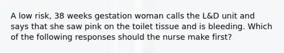 A low risk, 38 weeks gestation woman calls the L&D unit and says that she saw pink on the toilet tissue and is bleeding. Which of the following responses should the nurse make first?