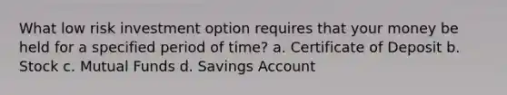 What low risk investment option requires that your money be held for a specified period of time? a. Certificate of Deposit b. Stock c. Mutual Funds d. Savings Account