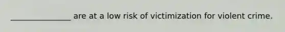 _______________ are at a low risk of victimization for violent crime.