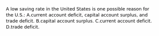 A low saving rate in the United States is one possible reason for the U.S.: A.current account deficit, capital account surplus, and trade deficit. B.capital account surplus. C.current account deficit. D.trade deficit.