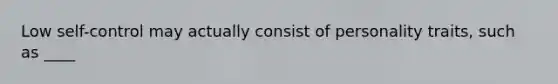 Low self-control may actually consist of personality traits, such as ____