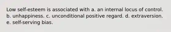 Low self-esteem is associated with a. an internal locus of control. b. unhappiness. c. unconditional positive regard. d. extraversion. e. self-serving bias.