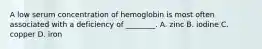 A low serum concentration of hemoglobin is most often associated with a deficiency of ________. A. zinc B. iodine C. copper D. iron